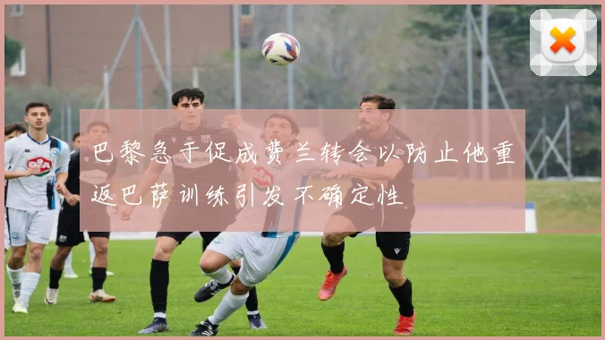 巴黎急于促成费兰转会以防止他重返巴萨训练引发不确定性