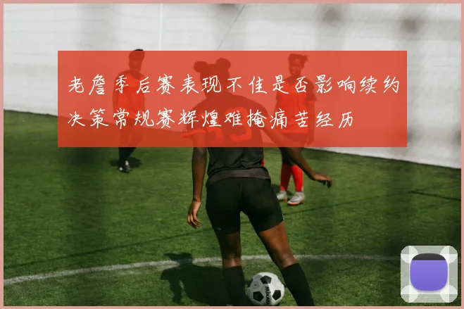 老詹季后赛表现不佳是否影响续约决策常规赛辉煌难掩痛苦经历