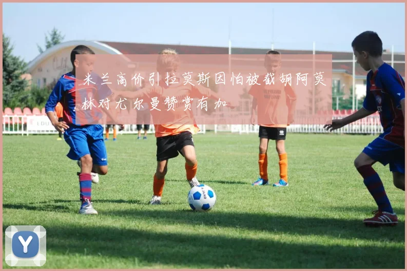 米兰高价引拉莫斯因怕被截胡阿莫林对尤尔曼赞赏有加