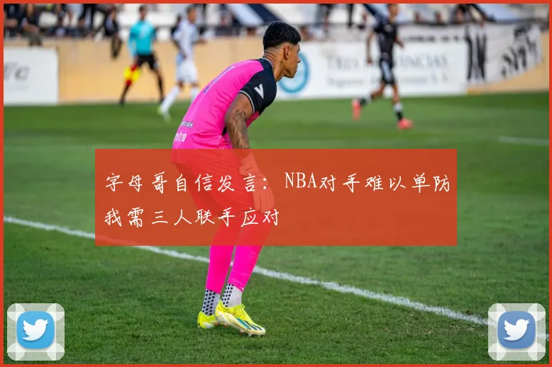 字母哥自信发言：NBA对手难以单防我需三人联手应对