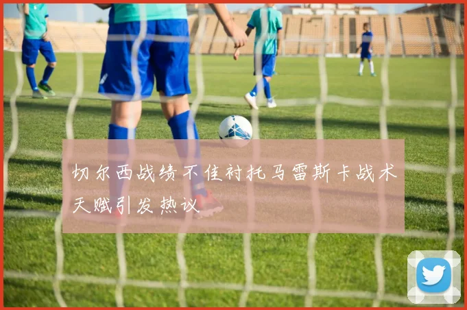 切尔西战绩不佳衬托马雷斯卡战术天赋引发热议