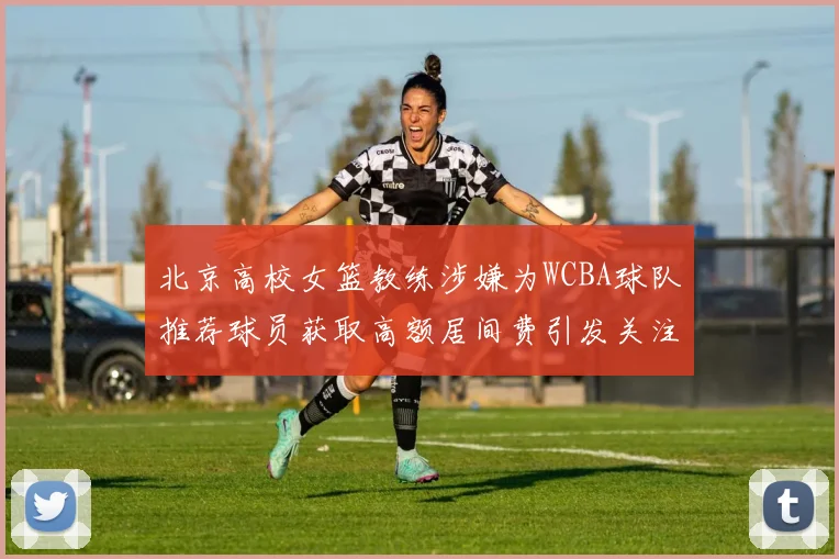 北京高校女篮教练涉嫌为WCBA球队推荐球员获取高额居间费引发关注