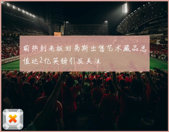 前热刺老板刘易斯出售艺术藏品总值达2亿英镑引发关注