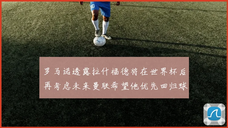 罗马诺透露拉什福德将在世界杯后再考虑未来曼联希望他优先回归球队