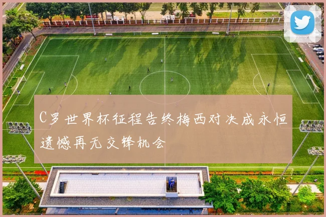 C罗世界杯征程告终梅西对决成永恒遗憾再无交锋机会